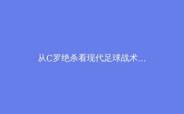 从C罗绝杀看现代足球战术演变：数据驱动下的个体与体系博弈 - 4