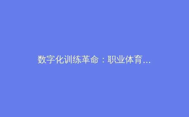 数字化训练革命：职业体育如何通过AI与大数据重塑竞技巅峰