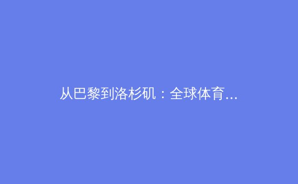 从巴黎到洛杉矶：全球体育格局重构中的中国角色与商业变革 - 3