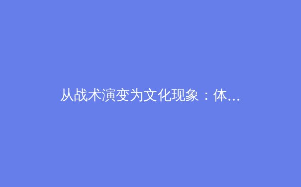 从战术演变为文化现象：体育赛事如何重塑社会认同与集体记忆 - 2