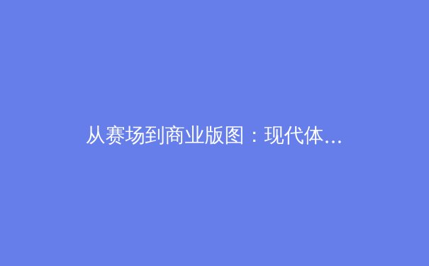 从赛场到商业版图：现代体育产业变革中的价值重塑与未来挑战 - 2